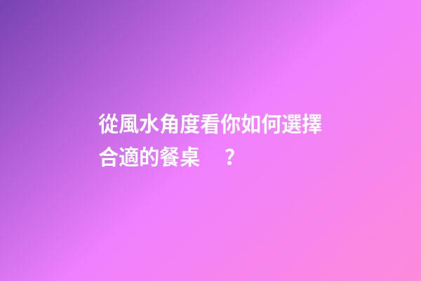 從風水角度看你如何選擇合適的餐桌？